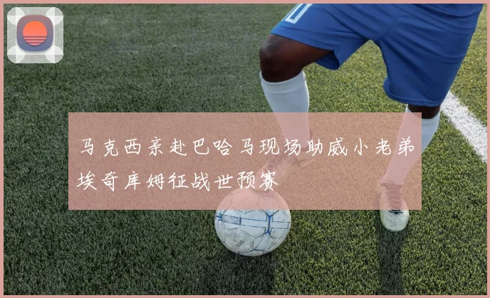 马克西亲赴巴哈马现场助威小老弟埃奇库姆征战世预赛