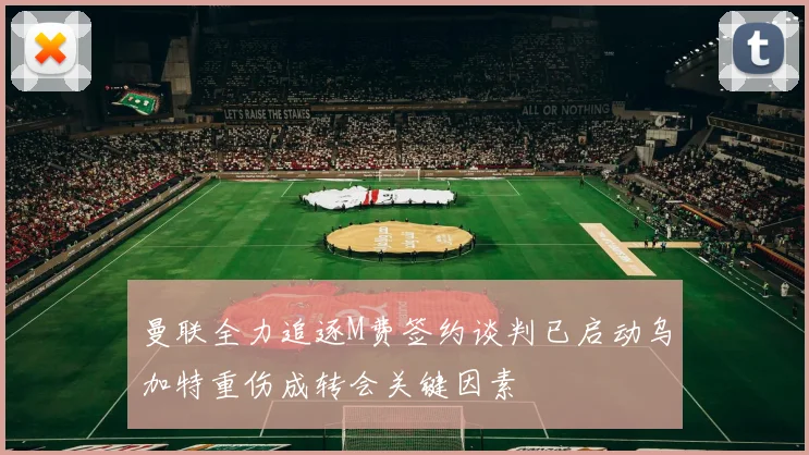 曼联全力追逐M费签约谈判已启动乌加特重伤成转会关键因素