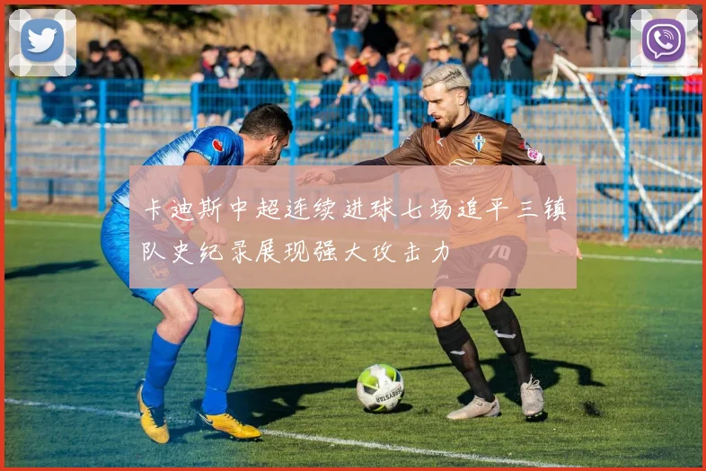 卡迪斯中超连续进球七场追平三镇队史纪录展现强大攻击力