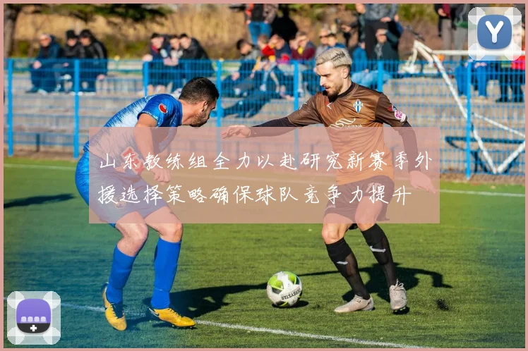 山东教练组全力以赴研究新赛季外援选择策略确保球队竞争力提升