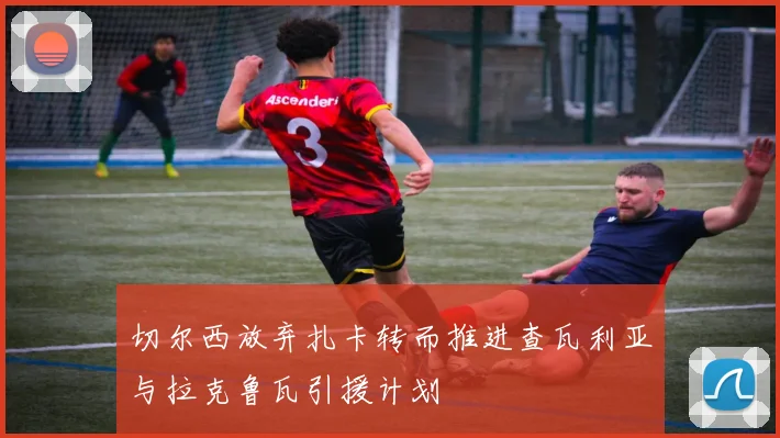 切尔西放弃扎卡转而推进查瓦利亚与拉克鲁瓦引援计划