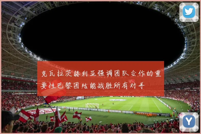 克瓦拉茨赫利亚强调团队合作的重要性巴黎团结能战胜所有对手