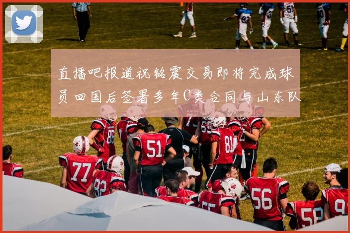 直播吧报道祝铭震交易即将完成球员回国后签署多年C类合同与山东队续约