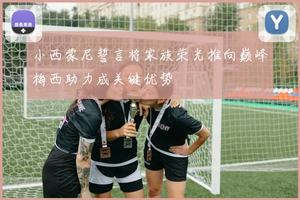 小西蒙尼誓言将家族荣光推向巅峰梅西助力成关键优势