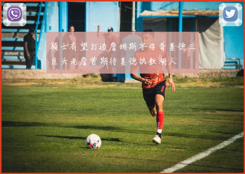 骑士有望打造詹姆斯字母哥基德三巨头老詹曾期待基德执教湖人