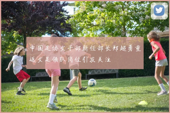 中国足协女子部新任部长郑超勇重返女足领队岗位引发关注
