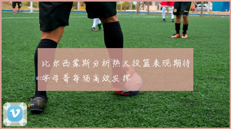 比尔西蒙斯分析热火投篮表现期待字母哥每场高效发挥