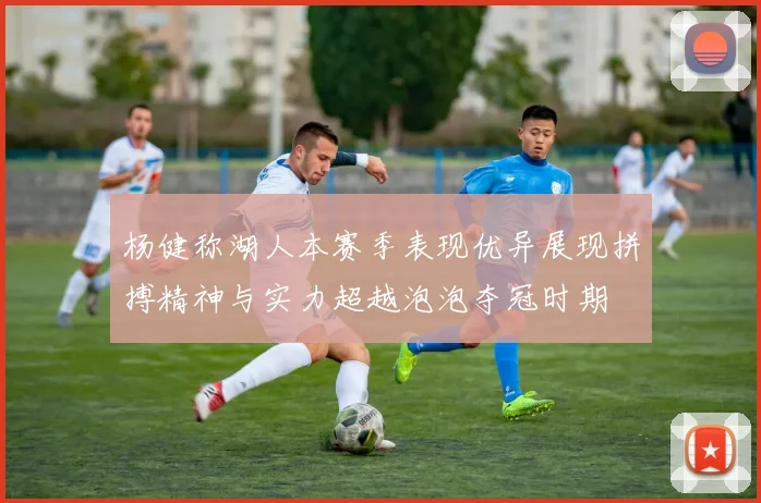 杨健称湖人本赛季表现优异展现拼搏精神与实力超越泡泡夺冠时期
