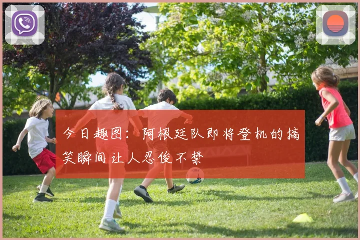 今日趣图：阿根廷队即将登机的搞笑瞬间让人忍俊不禁