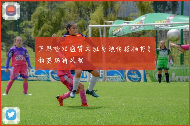 罗恩哈珀盛赞文班与迪伦搭档将引领赛场新风潮